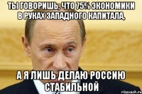 Ты говоришь, что 75% экономики в руках западного капитала, А я лишь делаю Россию стабильной