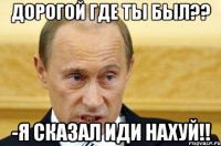 Дорогой где ты был?? -Я сказал иди нахуй!!