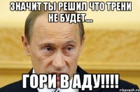 значит ты решил что трени не будет.... ГОРИ в АДУ!!!!