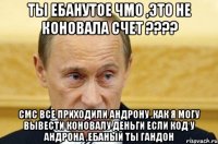 ты ебанутое чмо ,это не коновала счет ???? смс все приходили андрону ,как я могу вывести коновалу деньги если код у андрона ,ебаный ты гандон