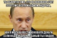 ты ебанутое чмо ,это не коновала счет ???? смс все приходили андрону , как я могу вывести коновалу деньги если код у андрона ,ебаный ты гандон