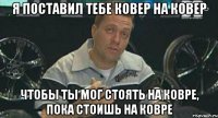 я поставил тебе ковер на ковер чтобы ты мог стоять на ковре, пока стоишь на ковре