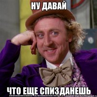 Ну давай ЧТО ЕЩЕ СПИЗДАНЕШЬ