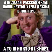 А ну давай, расскажи нам, какие крутые у тебя друзья в твиттере а то ж никто не знает