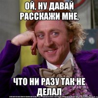 ой, ну давай расскажи мне, что ни разу так не делал