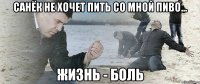 Санёк не хочет пить со мной пиво... жизнь - боль