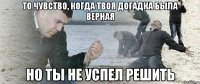 То чувство, когда твоя догадка была верная Но ты не успел решить