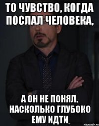 то чувство, когда послал человека, а он не понял, насколько глубоко ему идти