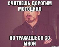 Считаешь дорогим мотоцикл Но трахаешься со мной