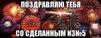 Поздравляю тебя со сделанным ИЗ№5