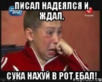 Писал надеялся и ждал, Сука нахуй в рот ебал!