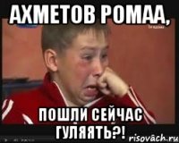 Ахметов Ромаа, пошли сейчас гуляять?!