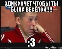 ЭДИК ХОЧЕТ ЧТОБЫ ТЫ БЫЛА ВЕСЁЛОЙ!!!! :З