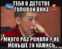 Тебя в детстве головой вниз Много раз роняли ? Не меньше 20 кажись