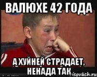 ВАЛЮХЕ 42 ГОДА А ХУЙНЕЙ СТРАДАЕТ, НЕНАДА ТАК
