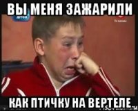 вы меня зажарили как птичку на вертеле