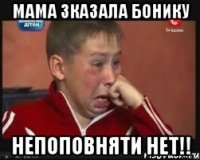 мама зказала бонику непоповняти нет!!