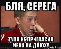 Бля, Серега Тупо не пригласил меня на днюху