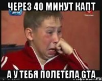Через 40 минут капт А у тебя полетела GTA