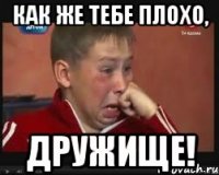Как же тебе плохо, дружище!