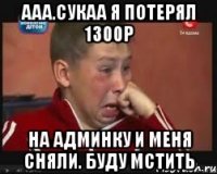 Ааа.сукаа я потерял 1300р на админку и меня сняли. буду мстить