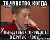 ТО чувство, когда перед тобой:"Пройдите в другую кассу!"