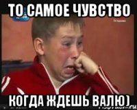 то самое чувство когда ждешь валю)