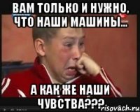 Вам только и нужно, что наши машины... А как же наши чувства???