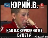 Юрий.В. Как К.Скурихина не будет ?