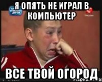 я опять не играл в компьютер все твой огород