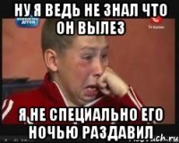 Ну я ведь не знал что он вылез я не специально его ночью раздавил