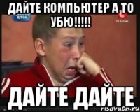 Дайте компьютер а то убю!!!!! дайте дайте