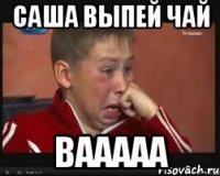 Саша выпей чай вааааа
