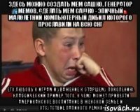 Здесь можно создать мем Сашко, генератор мемов, сделать мем Сашко - эпичный малолетний компьютерный дибил которого прославили на всю СНГ его любовь к играм и уважение к старшему поколению. Классический пример того, к чему может привести американское воспитание в женской семье и отсутствие папиного ремня