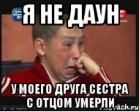 Я не даун У моего друга сестра с отцом умерли
