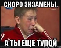 скоро экзамены, а ты еще тупой