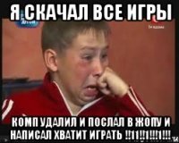 я скачал все игры комп удалил и послал в жопу и написал хватит играть !!11!!1!!!1!!!