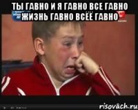 ТЫ ГАВНО И Я ГАВНО ВСЕ ГАВНО ЖИЗНЬ ГАВНО ВСЁЁ ГАВНО 