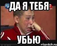 да я тебя убью