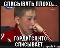 СПИСЫВАТЬ ПЛОХО.... ГОРДИТСЯ ЧТО СПИСЫВАЕТ...