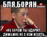 Бля,Борян...... Ну зачем ты ударил Диму,мне не с кем игарть