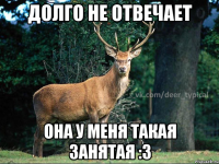 Долго не отвечает она у меня такая занятая :3