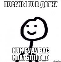 посаны го в дотку или буду вас ипать)))) 0_о