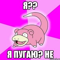 я?? я пугаю? не