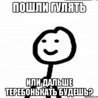 Пошли гулять Или дальше теребонькать будешь?