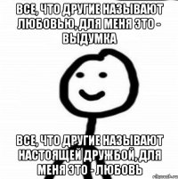 все, что другие называют любовью, для меня это - выдумка все, что другие называют настоящей дружбой, для меня это - любовь