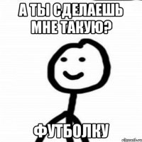 а ты сделаешь мне такую? футболку