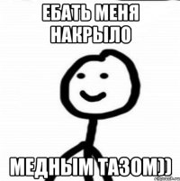 Ебать меня накрыло Медным тазом))