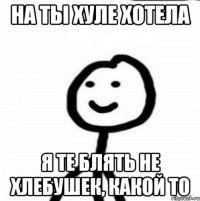 На ты хуле хотела Я те блять не хлебушек, какой то