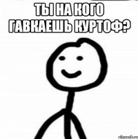 Ты на кого гавкаешь Куртоф? 